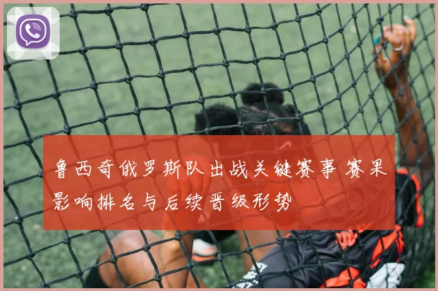 鲁西奇俄罗斯队出战关键赛事 赛果影响排名与后续晋级形势
