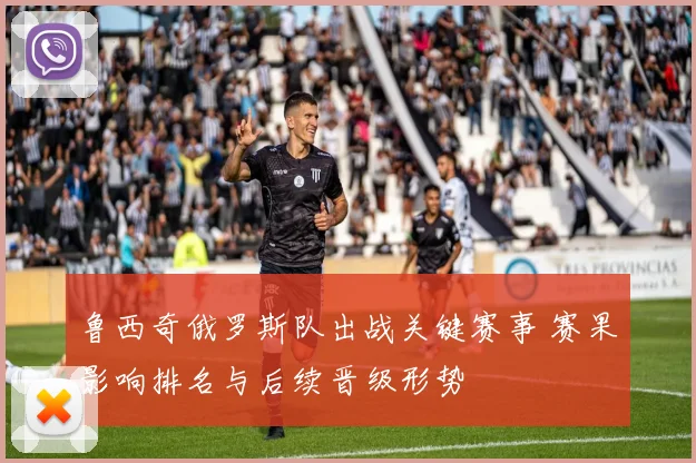 鲁西奇俄罗斯队出战关键赛事 赛果影响排名与后续晋级形势