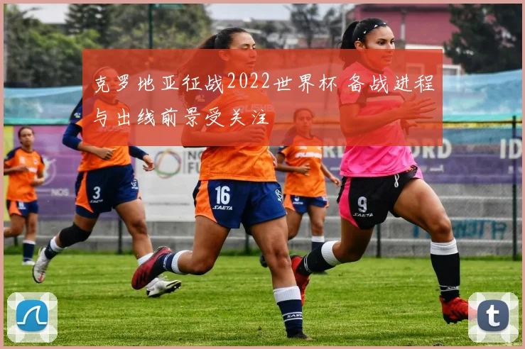 克罗地亚征战2022世界杯 备战进程与出线前景受关注