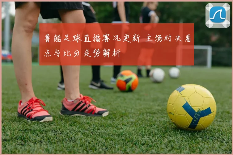 鲁能足球直播赛况更新 主场对决看点与比分走势解析