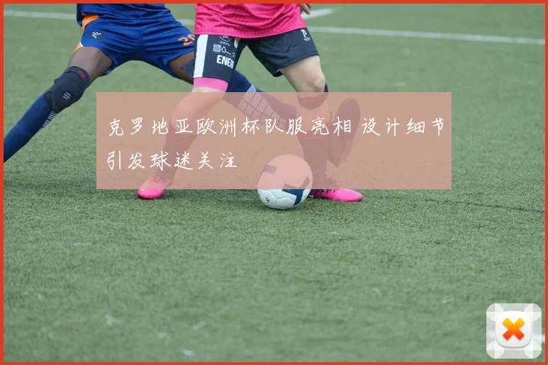 克罗地亚欧洲杯队服亮相 设计细节引发球迷关注