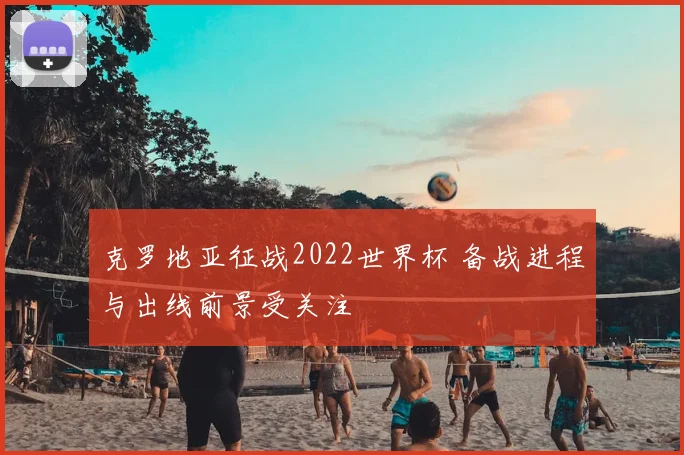克罗地亚征战2022世界杯 备战进程与出线前景受关注