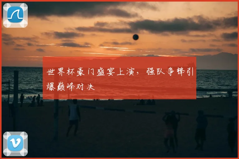 世界杯豪门盛宴上演，强队争锋引爆巅峰对决