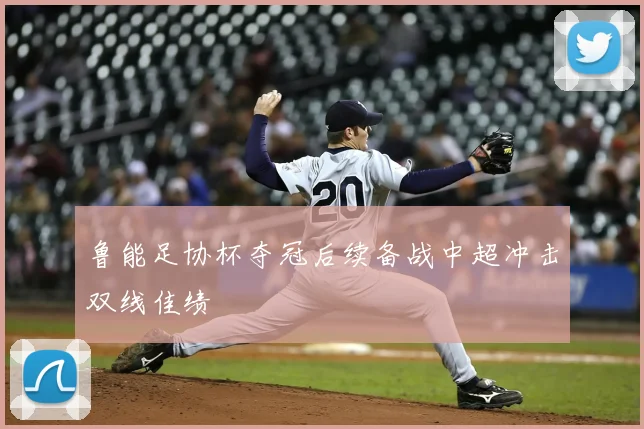 鲁能足协杯夺冠后续备战中超冲击双线佳绩