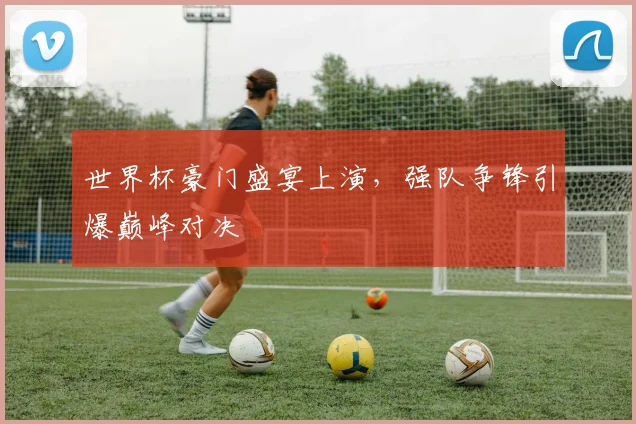 世界杯豪门盛宴上演,强队争锋引爆巅峰对决