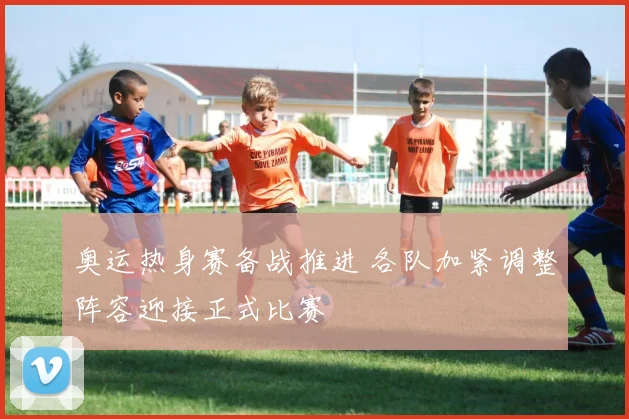 奥运热身赛备战推进 各队加紧调整阵容迎接正式比赛