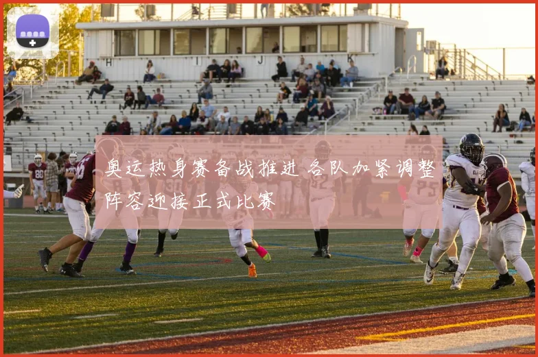 奥运热身赛备战推进 各队加紧调整阵容迎接正式比赛