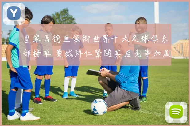 皇家马德里领衔世界十大足球俱乐部榜单 曼城拜仁紧随其后竞争加剧