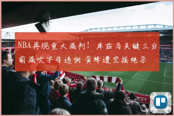 NBA再现重大漏判！库兹马关键三分前漏吹字母违例 黄蜂遭空接绝杀