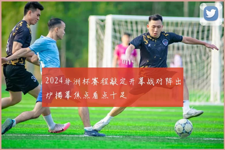 2024非洲杯赛程敲定开幕战对阵出炉揭幕焦点看点十足