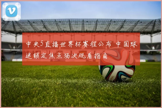 中央5直播世界杯赛程公布 中国球迷锁定焦点场次观看指南