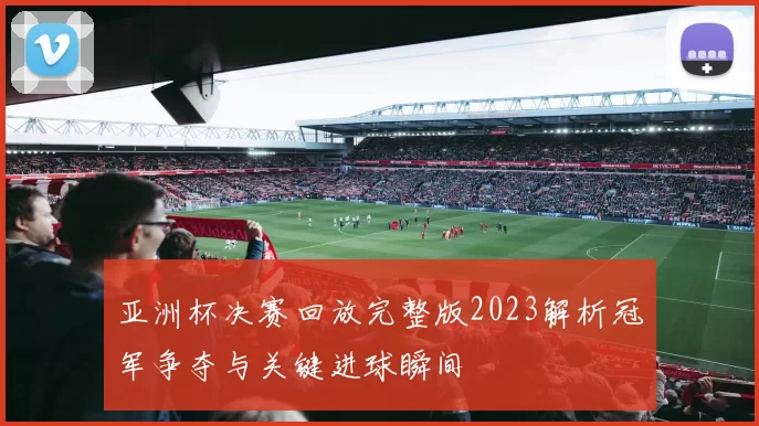 亚洲杯决赛回放完整版2023解析冠军争夺与关键进球瞬间