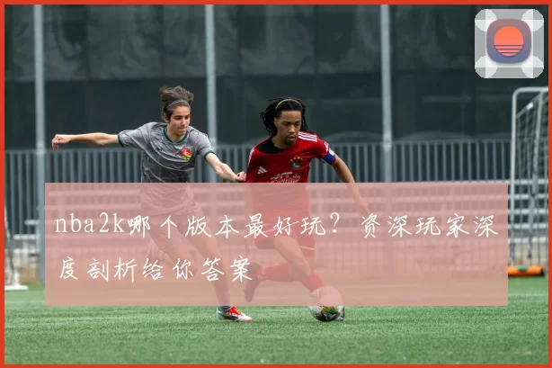 nba2k哪个版本最好玩？资深玩家深度剖析给你答案