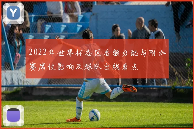 2022年世界杯各区名额分配与附加赛席位影响及球队出线看点