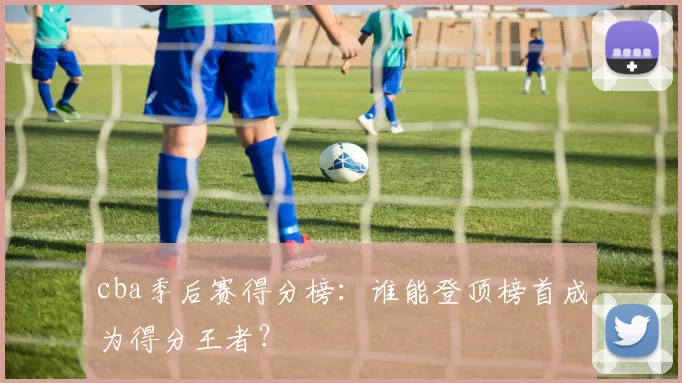 cba季后赛得分榜：谁能登顶榜首成为得分王者？