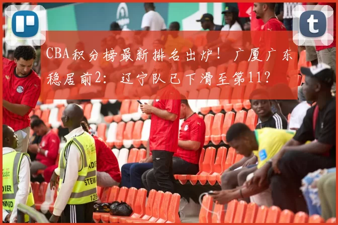 CBA积分榜最新排名出炉！广厦广东稳居前2：辽宁队已下滑至第11？