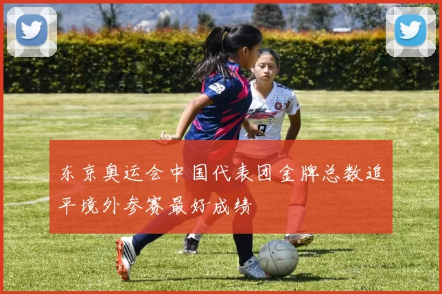 东京奥运会中国代表团金牌总数追平境外参赛最好成绩