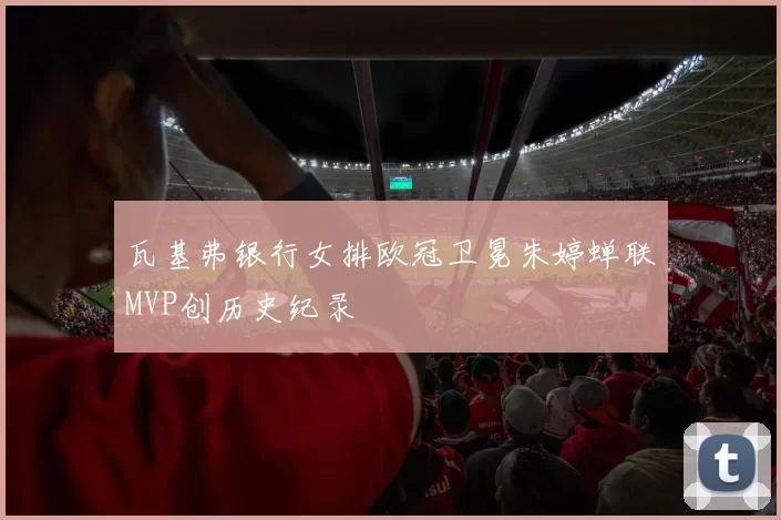 瓦基弗银行女排欧冠卫冕朱婷蝉联MVP创历史纪录