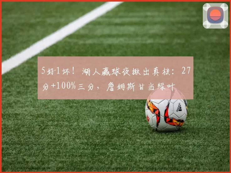 5好1坏！湖人赢球夜揪出真核：27分+100%三分，詹姆斯甘当绿叶