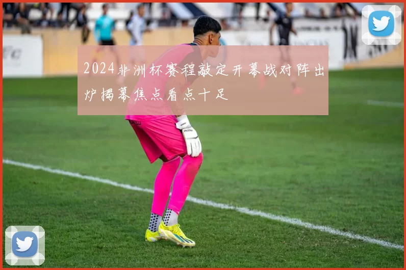 2024非洲杯赛程敲定开幕战对阵出炉揭幕焦点看点十足