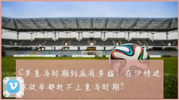 C罗皇马时期到底有多猛！在沙特进球效率都赶不上皇马时期？