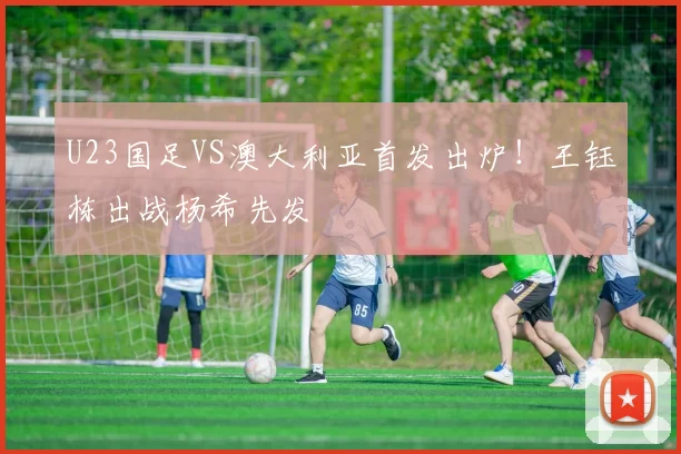 U23国足VS澳大利亚首发出炉！王钰栋出战杨希先发