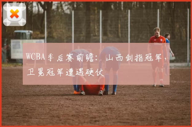 WCBA季后赛前瞻：山西剑指冠军，卫冕冠军遭遇硬仗