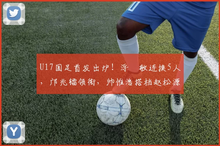 U17国足首发出炉！浮嶋敏连换5人，邝兆镭领衔，帅惟浩搭档赵松源