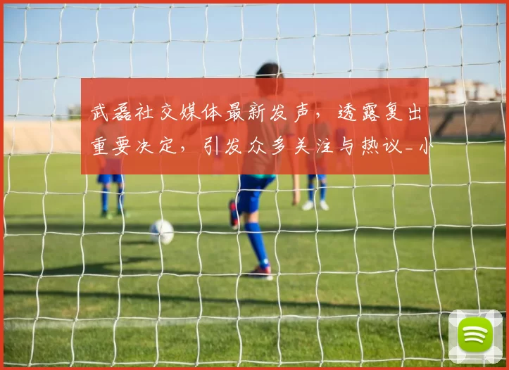 武磊社交媒体最新发声，透露复出重要决定，引发众多关注与热议_小球迷_中国_进球