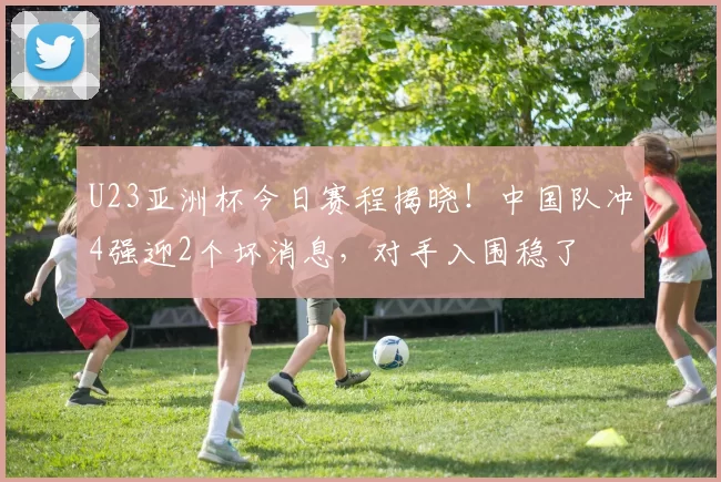 U23亚洲杯今日赛程揭晓！中国队冲4强迎2个坏消息，对手入围稳了