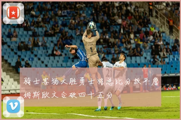 骑士客场大胜勇士将总比分扳平詹姆斯欧文合砍四十五分