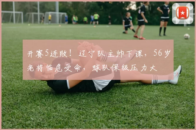 开赛5连败！辽宁队主帅下课，56岁老将临危受命，球队保级压力大