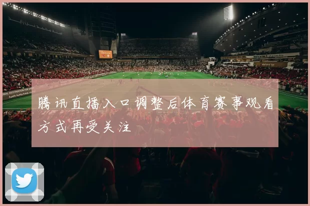 腾讯直播入口调整后体育赛事观看方式再受关注