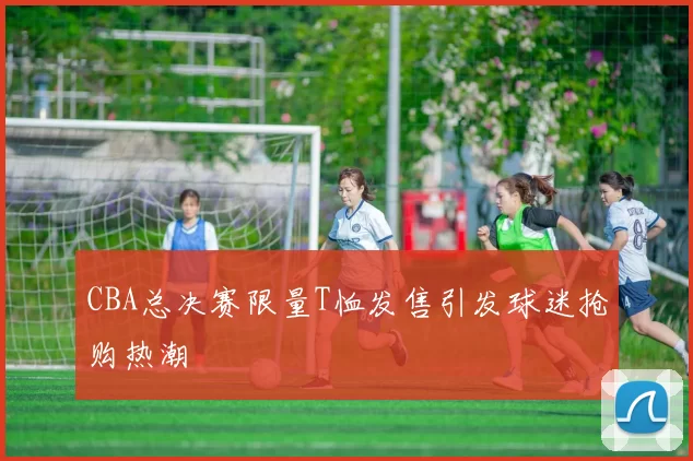 CBA总决赛限量T恤发售引发球迷抢购热潮