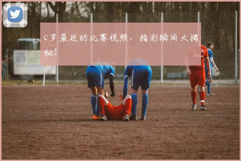 c罗最近的比赛视频，精彩瞬间大揭秘！
