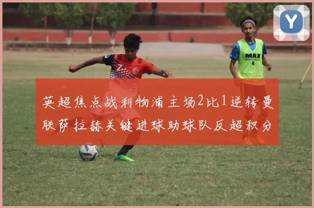 英超焦点战利物浦主场2比1逆转曼联萨拉赫关键进球助球队反超积分榜