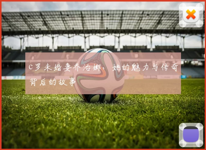 c罗未婚妻乔治娜，她的魅力与传奇背后的故事