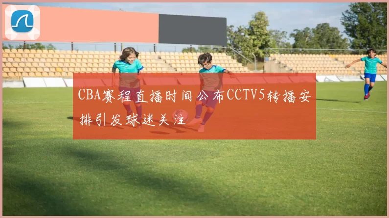 CBA赛程直播时间公布CCTV5转播安排引发球迷关注