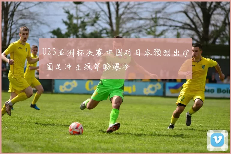 U23亚洲杯决赛中国对日本预测出炉 国足冲击冠军盼爆冷