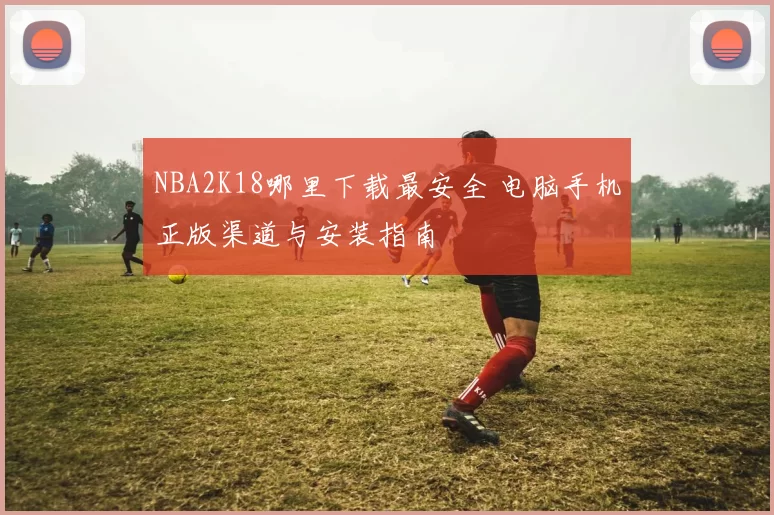 NBA2K18哪里下载最安全 电脑手机正版渠道与安装指南