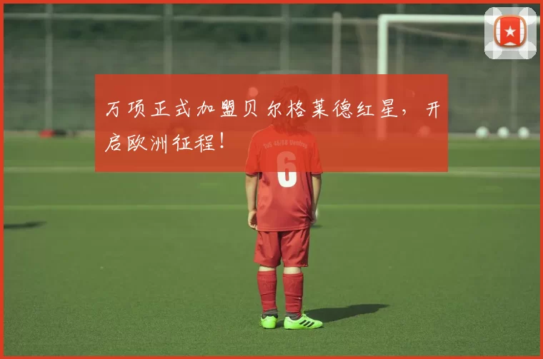 万项正式加盟贝尔格莱德红星，开启欧洲征程！
