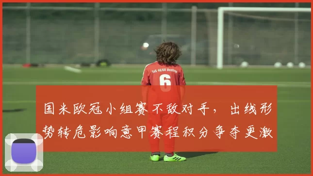 国米欧冠小组赛不敌对手，出线形势转危影响意甲赛程积分争夺更激烈