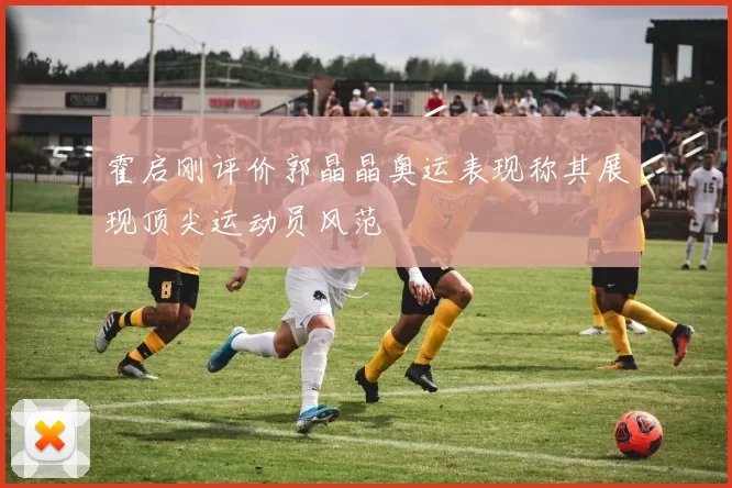 霍启刚评价郭晶晶奥运表现称其展现顶尖运动员风范