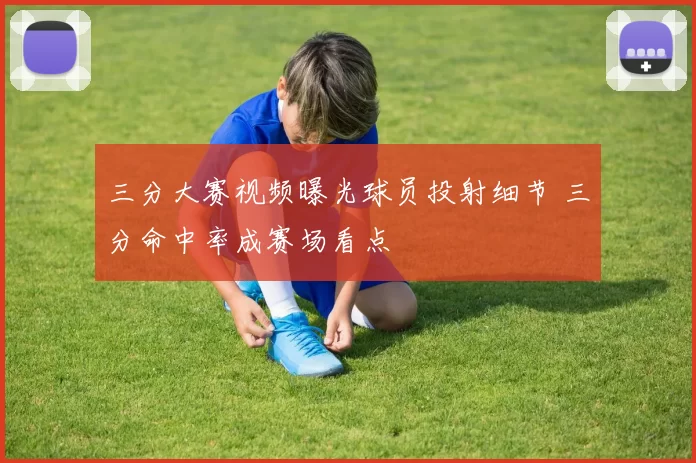 三分大赛视频曝光球员投射细节 三分命中率成赛场看点