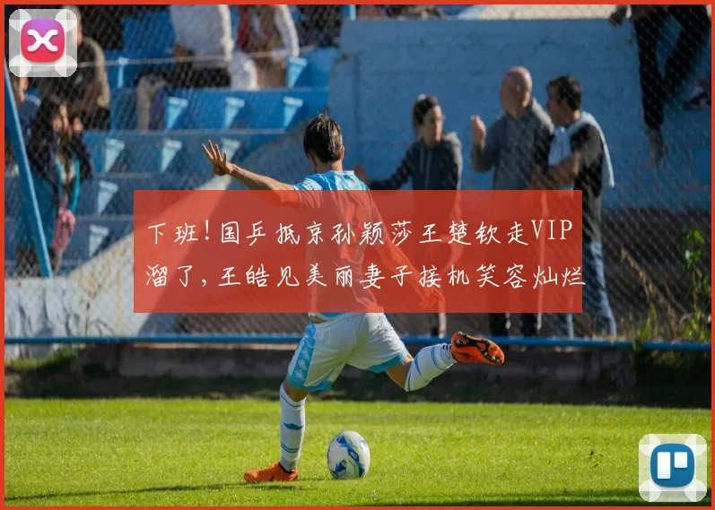 下班!国乒抵京孙颖莎王楚钦走VIP溜了,王皓见美丽妻子接机笑容灿烂