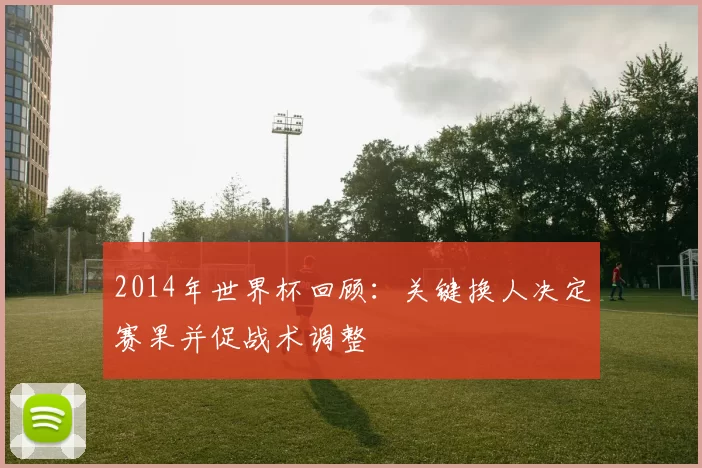 2014年世界杯回顾：关键换人决定赛果并促战术调整