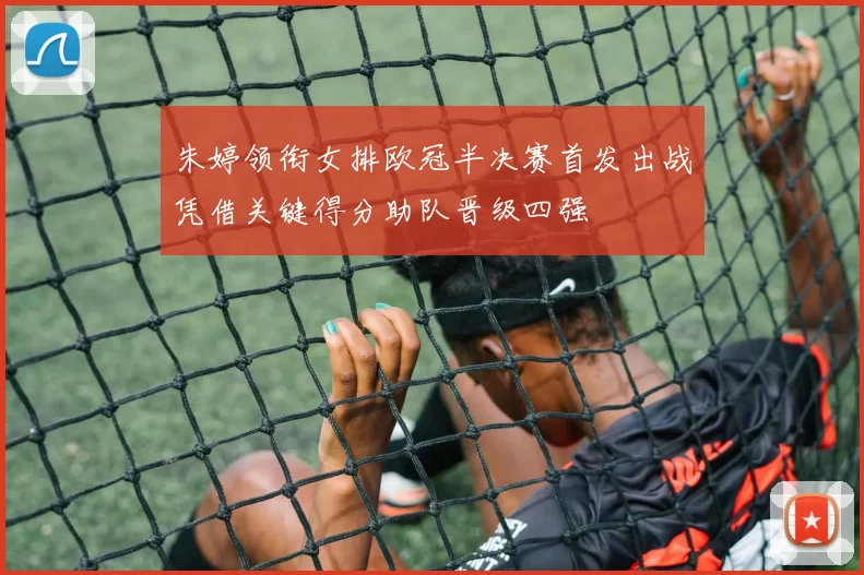 朱婷领衔女排欧冠半决赛首发出战凭借关键得分助队晋级四强