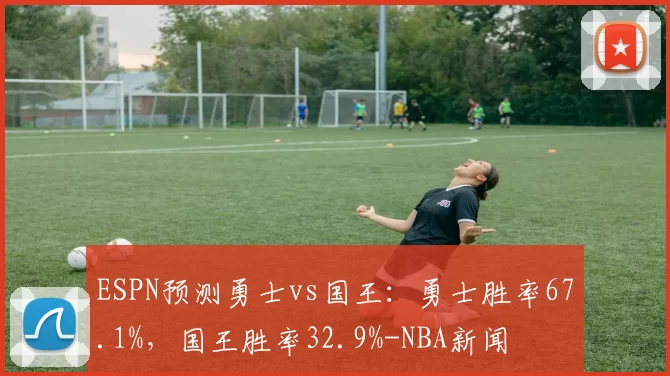 ESPN预测勇士vs国王：勇士胜率67.1%，国王胜率32.9%-NBA新闻