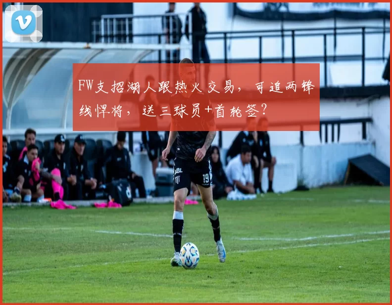 FW支招湖人跟热火交易，可追两锋线悍将，送三球员+首轮签？