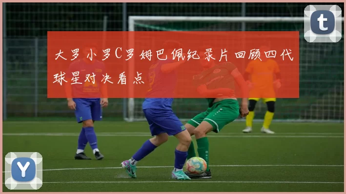 大罗小罗C罗姆巴佩纪录片回顾四代球星对决看点